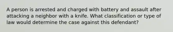 A person is arrested and charged with battery and assault after attacking a neighbor with a knife. What classification or type of law would determine the case against this defendant?