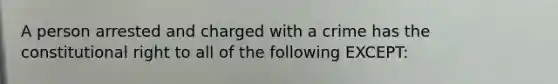 A person arrested and charged with a crime has the constitutional right to all of the following EXCEPT: