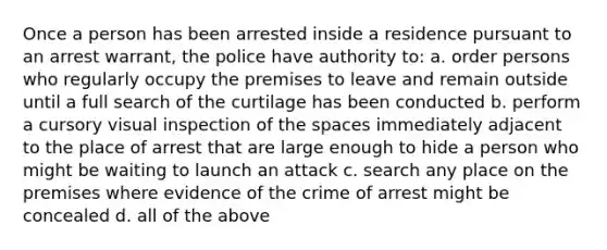 Once a person has been arrested inside a residence pursuant to an arrest warrant, the police have authority to: a. order persons who regularly occupy the premises to leave and remain outside until a full search of the curtilage has been conducted b. perform a cursory visual inspection of the spaces immediately adjacent to the place of arrest that are large enough to hide a person who might be waiting to launch an attack c. search any place on the premises where evidence of the crime of arrest might be concealed d. all of the above