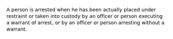 A person is arrested when he has been actually placed under restraint or taken into custody by an officer or person executing a warrant of arrest, or by an officer or person arresting without a warrant.