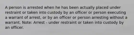 A person is arrested when he has been actually placed under restraint or taken into custody by an officer or person executing a warrant of arrest, or by an officer or person arresting without a warrant. Note: Arrest - under restraint or taken into custody by an officer.