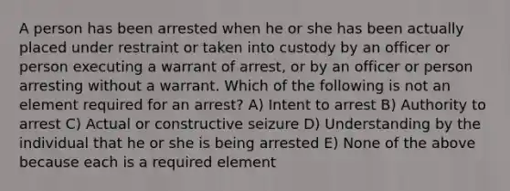 A person has been arrested when he or she has been actually placed under restraint or taken into custody by an officer or person executing a warrant of arrest, or by an officer or person arresting without a warrant. Which of the following is not an element required for an arrest? A) Intent to arrest B) Authority to arrest C) Actual or constructive seizure D) Understanding by the individual that he or she is being arrested E) None of the above because each is a required element