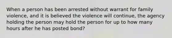 When a person has been arrested without warrant for family violence, and it is believed the violence will continue, the agency holding the person may hold the person for up to how many hours after he has posted bond?