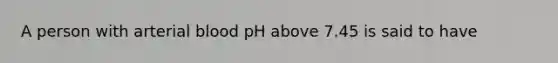 A person with arterial blood pH above 7.45 is said to have