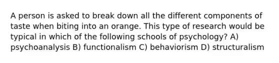 A person is asked to break down all the different components of taste when biting into an orange. This type of research would be typical in which of the following schools of psychology? A) psychoanalysis B) functionalism C) behaviorism D) structuralism