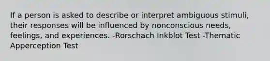 If a person is asked to describe or interpret ambiguous stimuli, their responses will be influenced by nonconscious needs, feelings, and experiences. -Rorschach Inkblot Test -Thematic Apperception Test