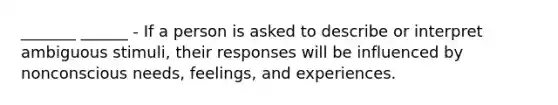 _______ ______ - If a person is asked to describe or interpret ambiguous stimuli, their responses will be influenced by nonconscious needs, feelings, and experiences.