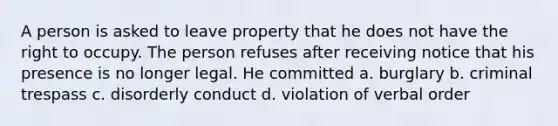 A person is asked to leave property that he does not have the right to occupy. The person refuses after receiving notice that his presence is no longer legal. He committed a. burglary b. criminal trespass c. disorderly conduct d. violation of verbal order