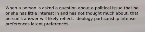 When a person is asked a question about a political issue that he or she has little interest in and has not thought much about, that person's answer will likely reflect. ideology partisanship intense preferences latent preferences