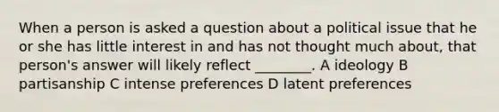 When a person is asked a question about a political issue that he or she has little interest in and has not thought much about, that person's answer will likely reflect ________. A ideology B partisanship C intense preferences D latent preferences