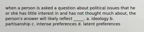 when a person is asked a question about political issues that he or she has little interest in and has not thought much about, the person's answer will likely reflect _____. a. ideology b. partisanship c. intense preferences d. latent preferences