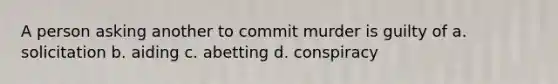 A person asking another to commit murder is guilty of a. solicitation b. aiding c. abetting d. conspiracy