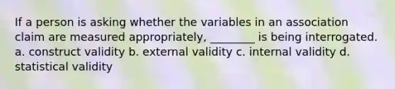 If a person is asking whether the variables in an association claim are measured appropriately, ________ is being interrogated. a. construct validity b. external validity c. internal validity d. statistical validity