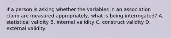 If a person is asking whether the variables in an association claim are measured appropriately, what is being interrogated? A. statistical validity B. internal validity C. construct validity D. external validity