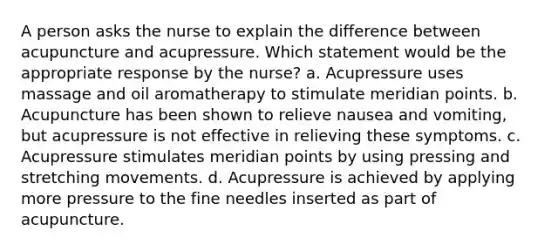 A person asks the nurse to explain the difference between acupuncture and acupressure. Which statement would be the appropriate response by the nurse? a. Acupressure uses massage and oil aromatherapy to stimulate meridian points. b. Acupuncture has been shown to relieve nausea and vomiting, but acupressure is not effective in relieving these symptoms. c. Acupressure stimulates meridian points by using pressing and stretching movements. d. Acupressure is achieved by applying more pressure to the fine needles inserted as part of acupuncture.