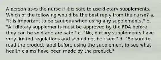 A person asks the nurse if it is safe to use dietary supplements. Which of the following would be the best reply from the nurse? a. "It is important to be cautious when using any supplements." b. "All dietary supplements must be approved by the FDA before they can be sold and are safe." c. "No, dietary supplements have very limited regulations and should not be used." d. "Be sure to read the product label before using the supplement to see what health claims have been made by the product."