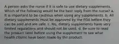 A person asks the nurse if it is safe to use dietary supplements. Which of the following would be the best reply from the nurse? a. It is important to be cautious when using any supplements. b. All dietary supplements must be approved by the FDA before they can be sold and are safe. c. No, dietary supplements have very limited regulations and should not be used. d. Be sure to read the product label before using the supplement to see what health claims have been made by the product.