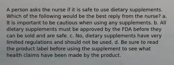 A person asks the nurse if it is safe to use dietary supplements. Which of the following would be the best reply from the nurse? a. It is important to be cautious when using any supplements. b. All dietary supplements must be approved by the FDA before they can be sold and are safe. c. No, dietary supplements have very limited regulations and should not be used. d. Be sure to read the product label before using the supplement to see what health claims have been made by the product.