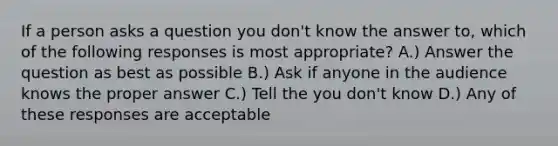 If a person asks a question you don't know the answer to, which of the following responses is most appropriate? A.) Answer the question as best as possible B.) Ask if anyone in the audience knows the proper answer C.) Tell the you don't know D.) Any of these responses are acceptable