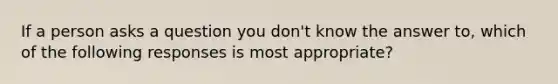 If a person asks a question you don't know the answer to, which of the following responses is most appropriate?