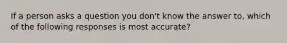 If a person asks a question you don't know the answer to, which of the following responses is most accurate?