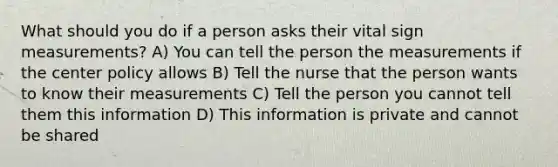 What should you do if a person asks their vital sign measurements? A) You can tell the person the measurements if the center policy allows B) Tell the nurse that the person wants to know their measurements C) Tell the person you cannot tell them this information D) This information is private and cannot be shared