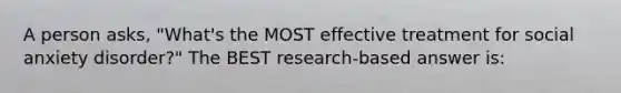 A person asks, "What's the MOST effective treatment for social anxiety disorder?" The BEST research-based answer is: