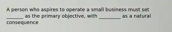 A person who aspires to operate a small business must set _______ as the primary objective, with _________ as a natural consequence