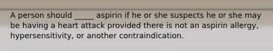 A person should _____ aspirin if he or she suspects he or she may be having a heart attack provided there is not an aspirin allergy, hypersensitivity, or another contraindication.