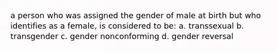 a person who was assigned the gender of male at birth but who identifies as a female, is considered to be: a. transsexual b. transgender c. gender nonconforming d. gender reversal