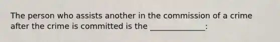The person who assists another in the commission of a crime after the crime is committed is the ______________: