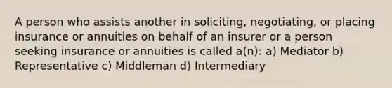 A person who assists another in soliciting, negotiating, or placing insurance or annuities on behalf of an insurer or a person seeking insurance or annuities is called a(n): a) Mediator b) Representative c) Middleman d) Intermediary