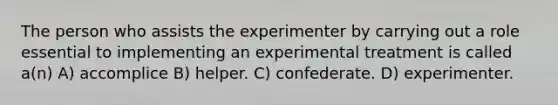 The person who assists the experimenter by carrying out a role essential to implementing an experimental treatment is called a(n) A) accomplice B) helper. C) confederate. D) experimenter.