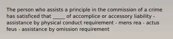 The person who assists a principle in the commission of a crime has satisficed that _____ of accomplice or accessory liability - assistance by physical conduct requirement - mens rea - actus feus - assistance by omission requirement