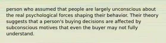 person who assumed that people are largely unconscious about the real psychological forces shaping their behavior. Their theory suggests that a person's buying decisions are affected by subconscious motives that even the buyer may not fully understand.