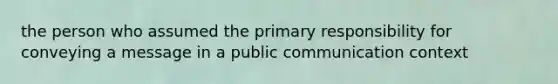 the person who assumed the primary responsibility for conveying a message in a public communication context