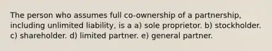 The person who assumes full co-ownership of a partnership, including unlimited liability, is a a) sole proprietor. b) stockholder. c) shareholder. d) limited partner. e) general partner.