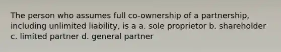 The person who assumes full co-ownership of a partnership, including unlimited liability, is a a. sole proprietor b. shareholder c. limited partner d. general partner