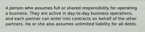 A person who assumes full or shared responsibility for operating a business. They are active in day-to-day business operations, and each partner can enter into contracts on behalf of the other partners. He or she also assumes unlimited liability for all debts.