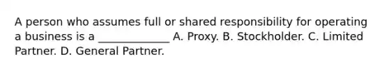 A person who assumes full or shared responsibility for operating a business is a _____________ A. Proxy. B. Stockholder. C. Limited Partner. D. General Partner.