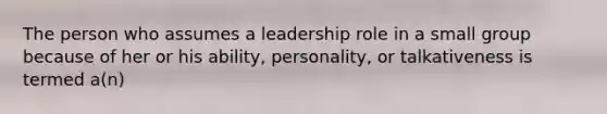 The person who assumes a leadership role in a small group because of her or his ability, personality, or talkativeness is termed a(n)