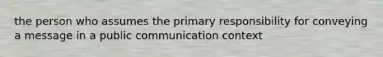 the person who assumes the primary responsibility for conveying a message in a public communication context