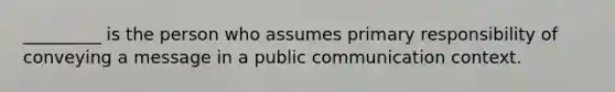 _________ is the person who assumes primary responsibility of conveying a message in a public communication context.