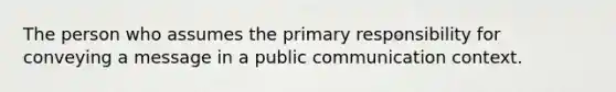 The person who assumes the primary responsibility for conveying a message in a public communication context.