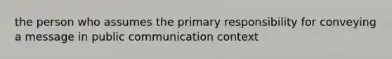 the person who assumes the primary responsibility for conveying a message in public communication context