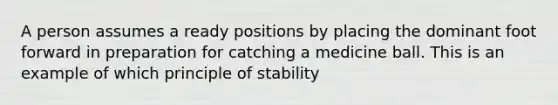 A person assumes a ready positions by placing the dominant foot forward in preparation for catching a medicine ball. This is an example of which principle of stability