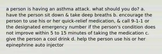 a person is having an asthma attack. what should you do? a. have the person sit down & take deep breaths b. encourage the person to use his or her quick-relief medication, & call 9-1-1 or the designated emergency number if the person's condition does not improve within 5 to 15 minutes of taking the medication c. give the person a cool drink d. help the person use his or her epinephrine auto injector