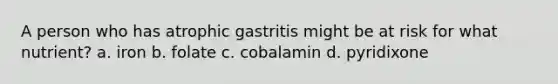 A person who has atrophic gastritis might be at risk for what nutrient? a. iron b. folate c. cobalamin d. pyridixone