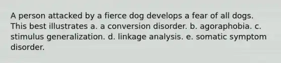 A person attacked by a fierce dog develops a fear of all dogs. This best illustrates a. a conversion disorder. b. agoraphobia. c. stimulus generalization. d. linkage analysis. e. somatic symptom disorder.