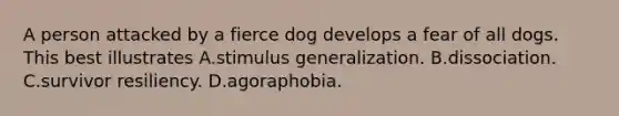 A person attacked by a fierce dog develops a fear of all dogs. This best illustrates A.stimulus generalization. B.dissociation. C.survivor resiliency. D.agoraphobia.